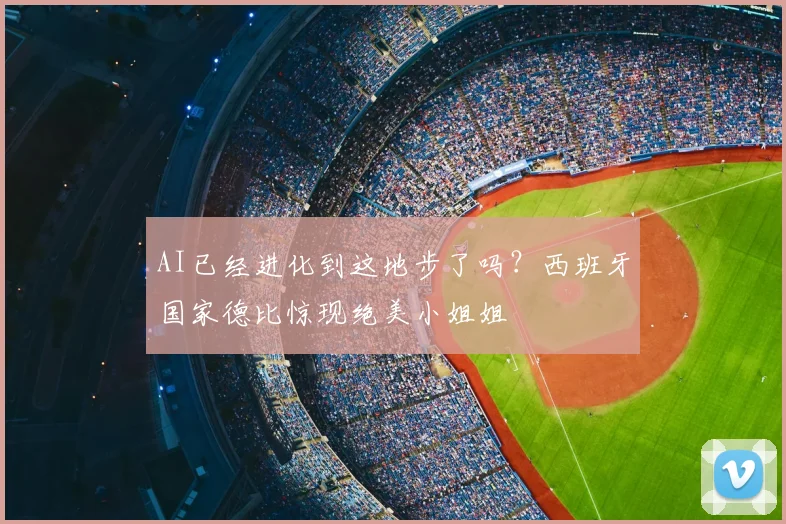 AI已经进化到这地步了吗？西班牙国家德比惊现绝美小姐姐