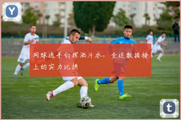 网球选手们挥洒汗水，全运数据榜上的实力比拼