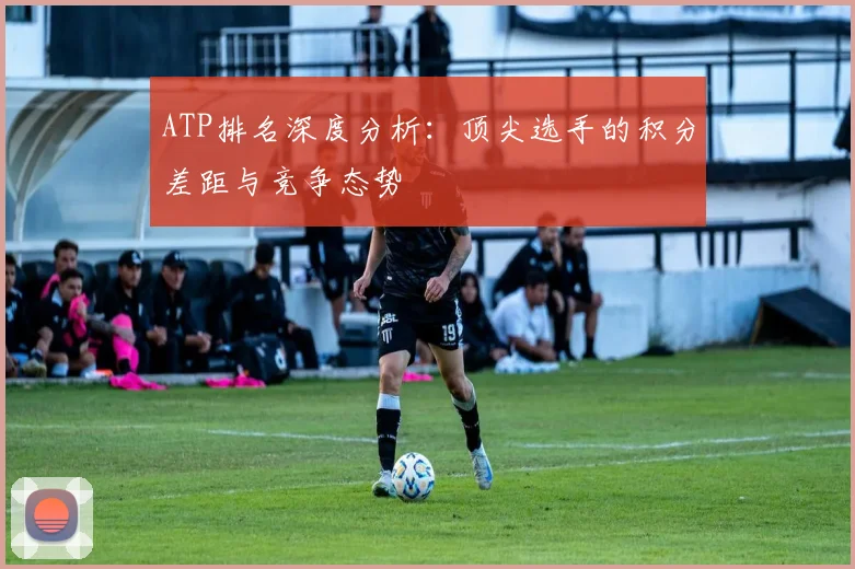 ATP排名深度分析：顶尖选手的积分差距与竞争态势