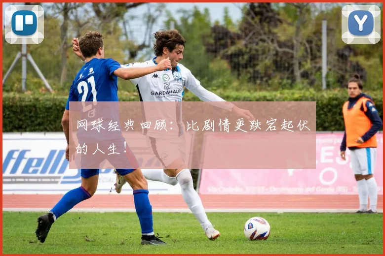 网球经典回顾：比剧情更跌宕起伏的人生！