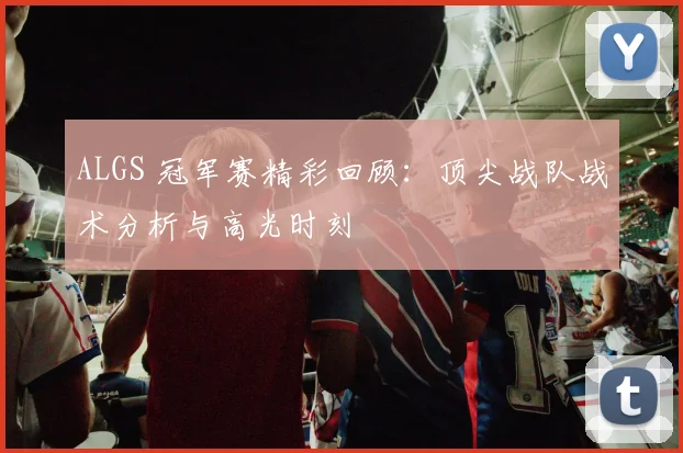 ALGS 冠军赛精彩回顾：顶尖战队战术分析与高光时刻