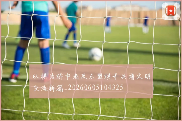 以棋为桥中老及东盟棋手共谱文明交流新篇_20260605104325