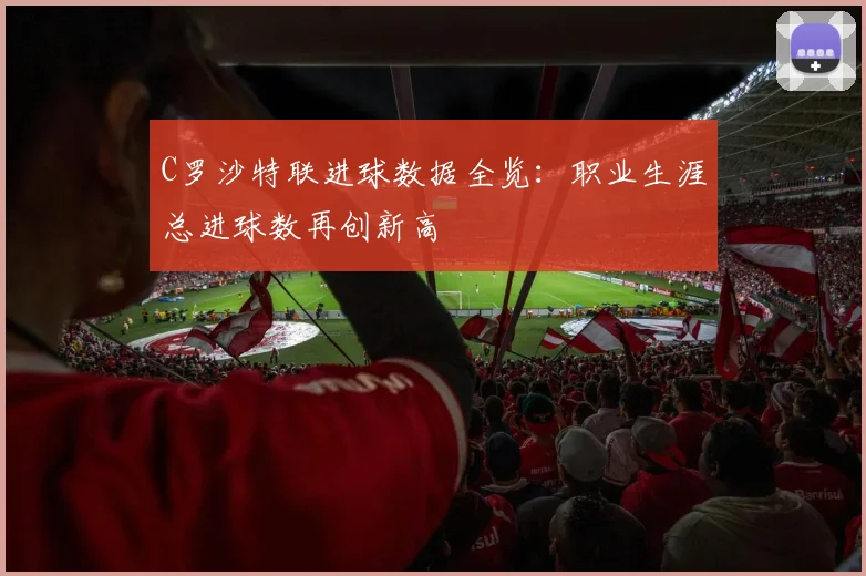 C罗沙特联进球数据全览：职业生涯总进球数再创新高