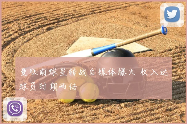 曼联前球星转战自媒体爆火 收入达球员时期两倍