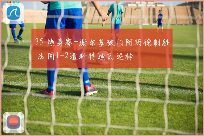 35 热身赛-谢尔基破门阿玛德制胜 法国1-2遭科特迪瓦逆转