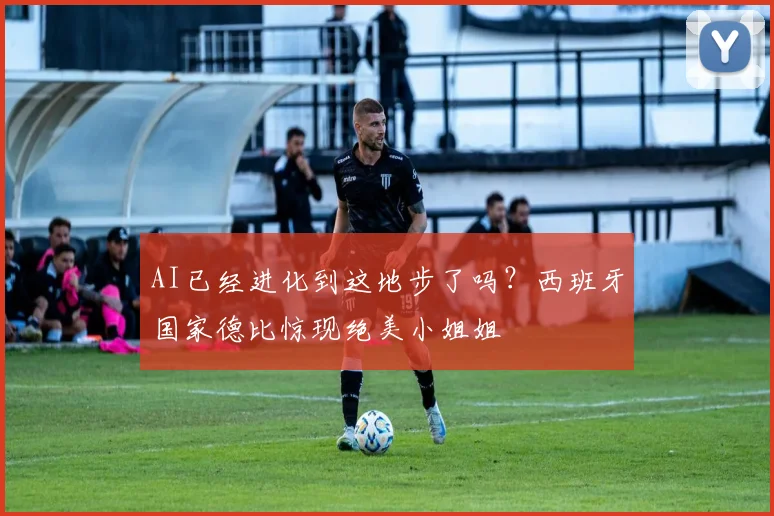 AI已经进化到这地步了吗？西班牙国家德比惊现绝美小姐姐