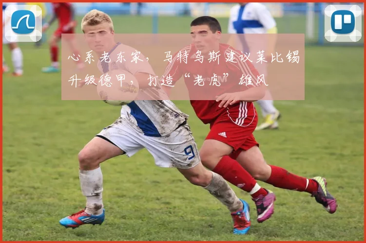 心系老东家，马特乌斯建议莱比锡升级德甲，打造“老虎”雄风