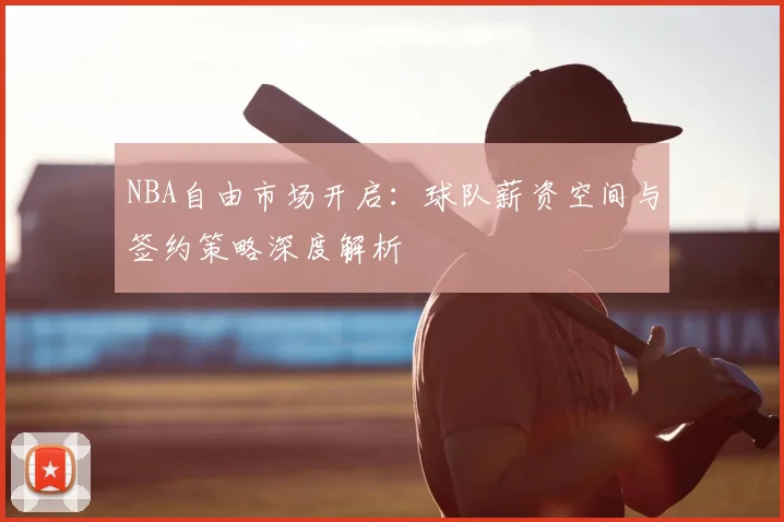 NBA自由市场开启：球队薪资空间与签约策略深度解析