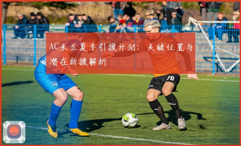 AC米兰夏季引援计划：关键位置与潜在新援解析