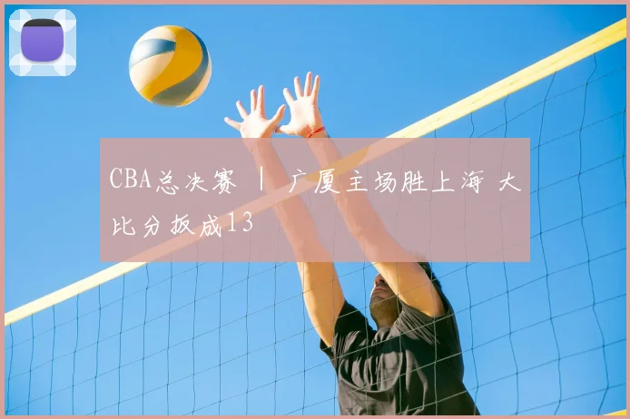 CBA总决赛 ｜ 广厦主场胜上海 大比分扳成13
