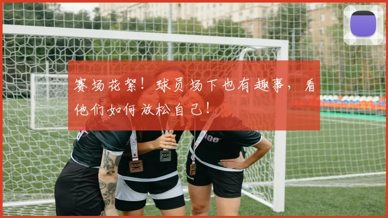 赛场花絮！球员场下也有趣事，看他们如何放松自己！