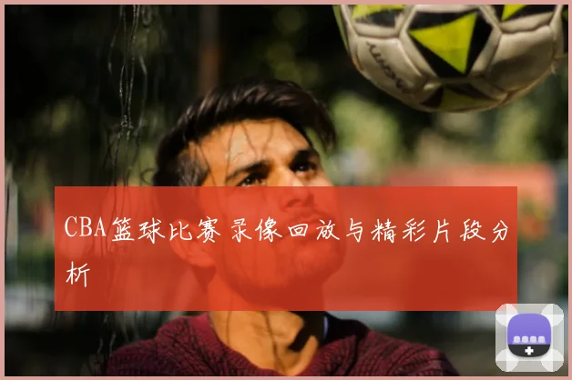 CBA篮球比赛录像回放与精彩片段分析
