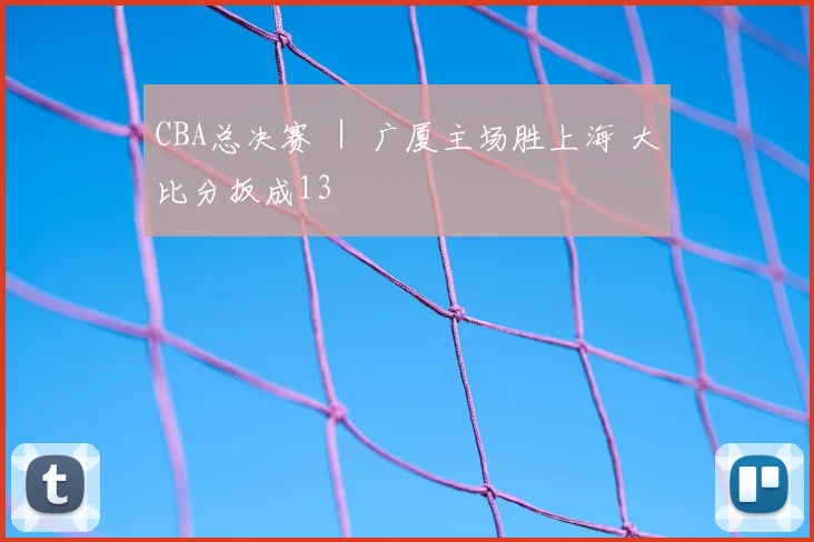 CBA总决赛 ｜ 广厦主场胜上海 大比分扳成13