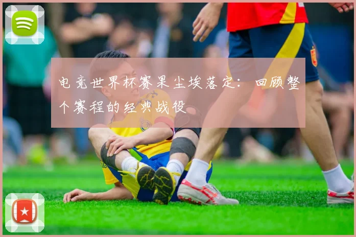 电竞世界杯赛果尘埃落定：回顾整个赛程的经典战役