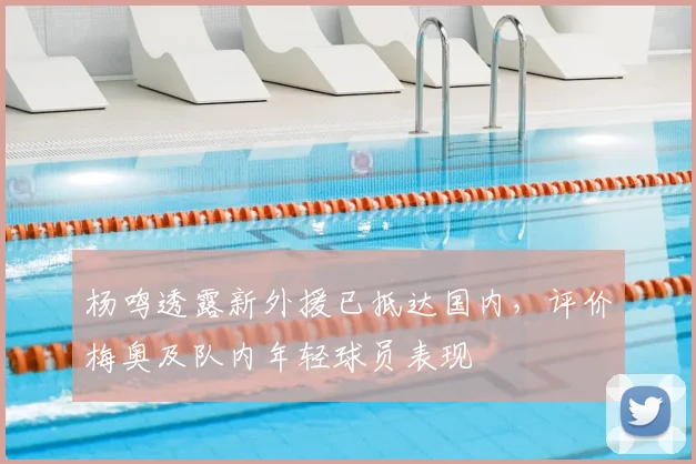 杨鸣透露新外援已抵达国内，评价梅奥及队内年轻球员表现