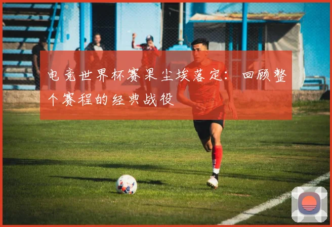 电竞世界杯赛果尘埃落定：回顾整个赛程的经典战役