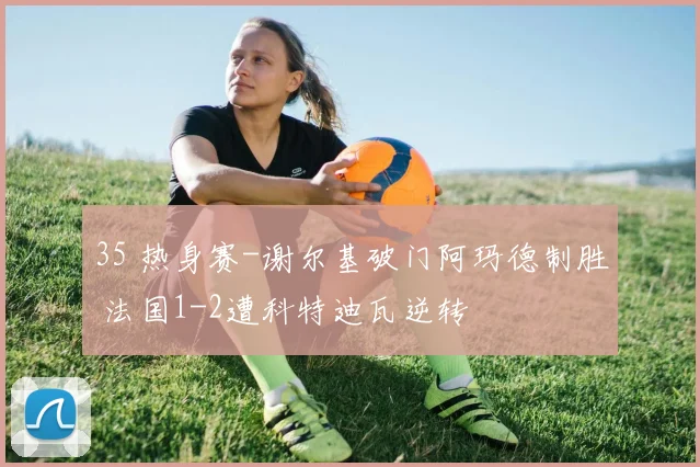 35 热身赛-谢尔基破门阿玛德制胜 法国1-2遭科特迪瓦逆转