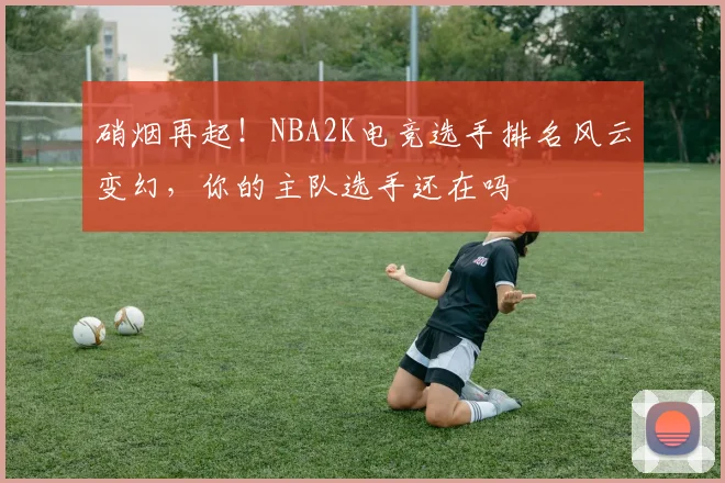 硝烟再起！NBA2K电竞选手排名风云变幻，你的主队选手还在吗