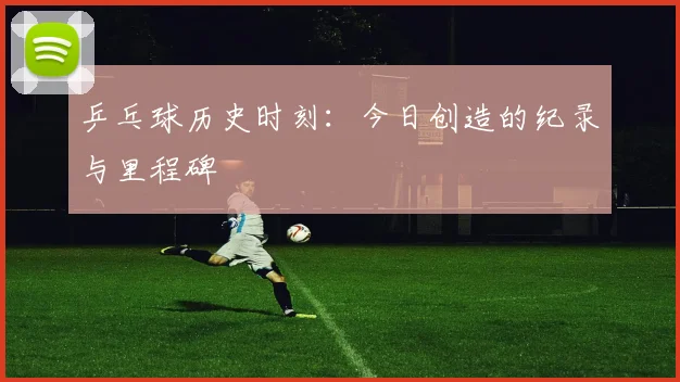 乒乓球历史时刻：今日创造的纪录与里程碑