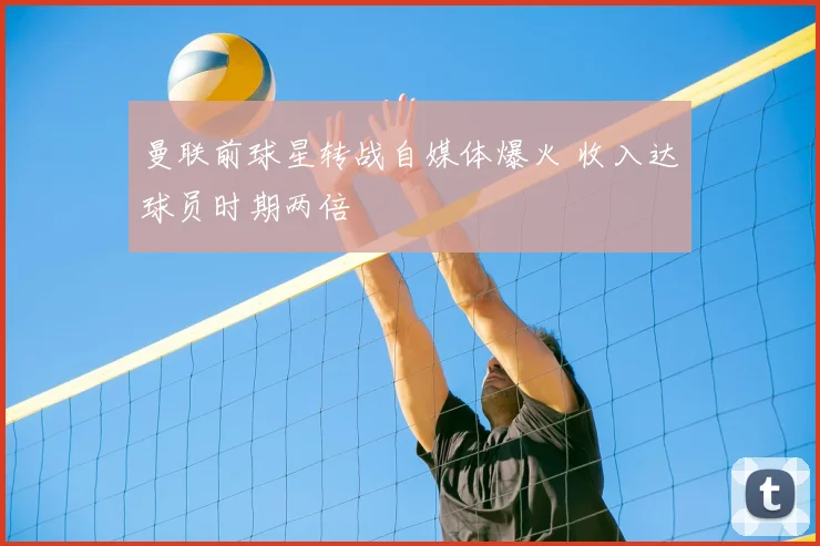 曼联前球星转战自媒体爆火 收入达球员时期两倍