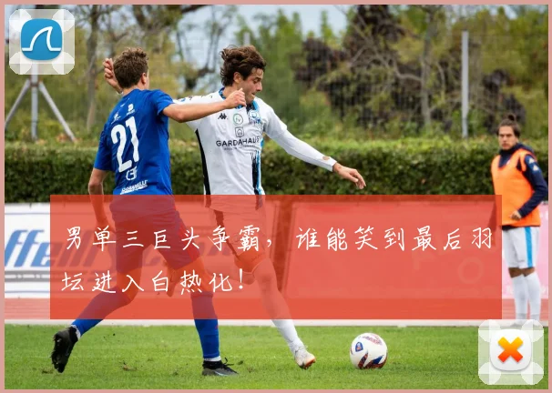 男单三巨头争霸，谁能笑到最后羽坛进入白热化！