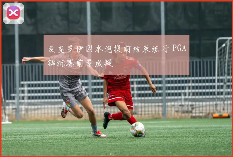 麦克罗伊因水泡提前结束练习 PGA锦标赛前景成疑