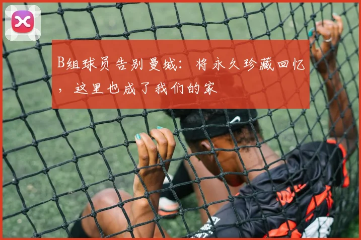 B组球员告别曼城：将永久珍藏回忆，这里也成了我们的家