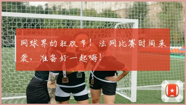 网球界的狂欢节！法网比赛时间来袭，准备好一起嗨！