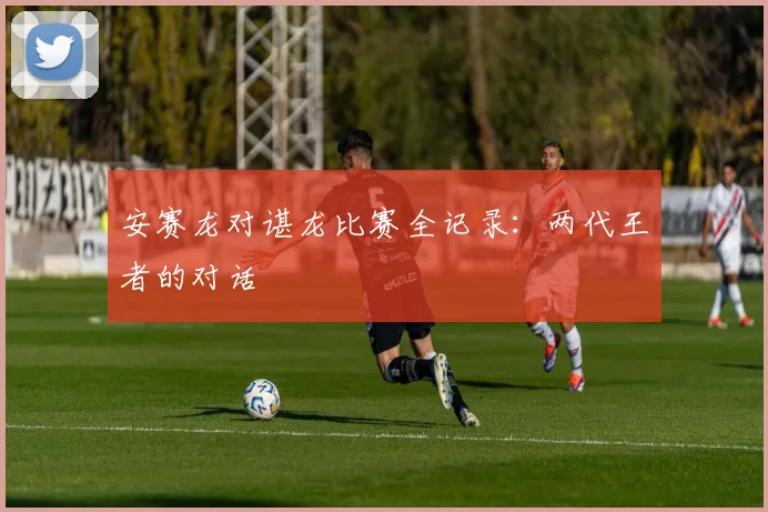 安赛龙对谌龙比赛全记录：两代王者的对话