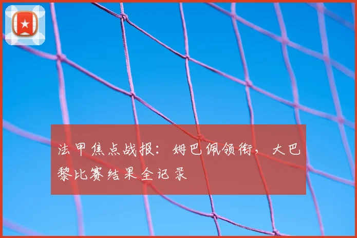 法甲焦点战报：姆巴佩领衔，大巴黎比赛结果全记录