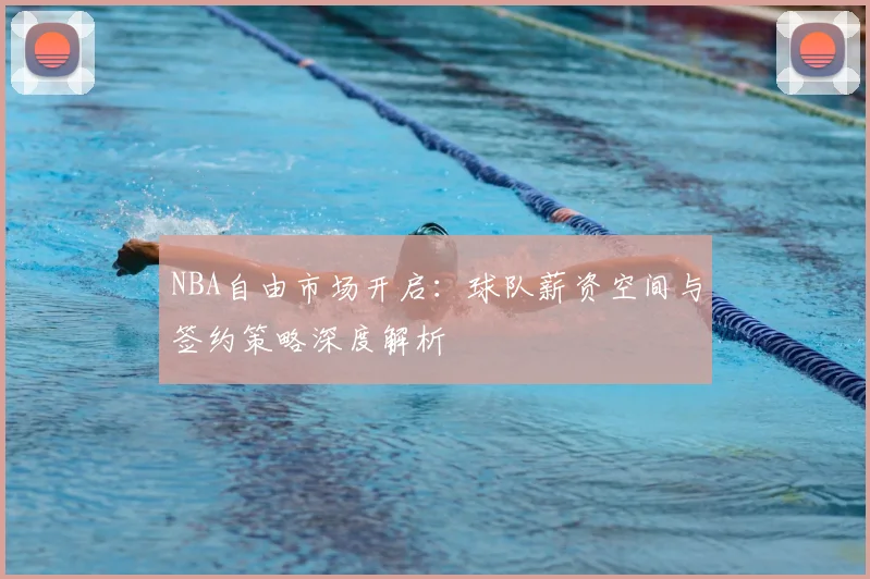 NBA自由市场开启：球队薪资空间与签约策略深度解析
